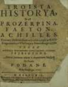 Troista Historya, To iest Prozerpina, Faeton, Achilles, Z innemi drobnieyszemi edycyami